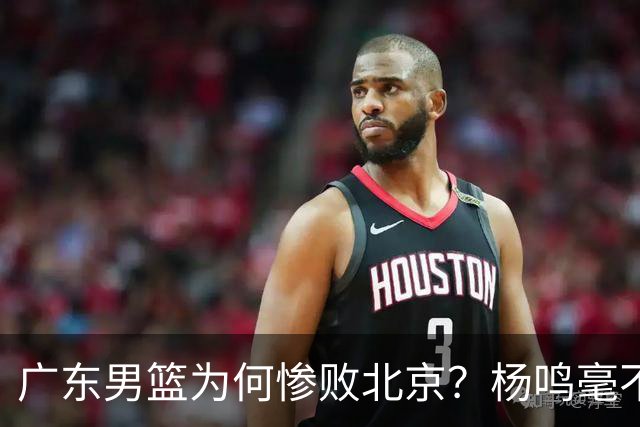 广东男篮为何惨败北京？杨鸣毫不留情一针见血！球迷想念杜锋！